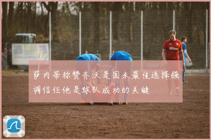 萨内蒂称赞齐沃是国米最佳选择强调信任他是球队成功的关键