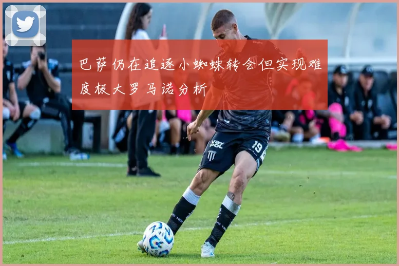 巴萨仍在追逐小蜘蛛转会但实现难度极大罗马诺分析