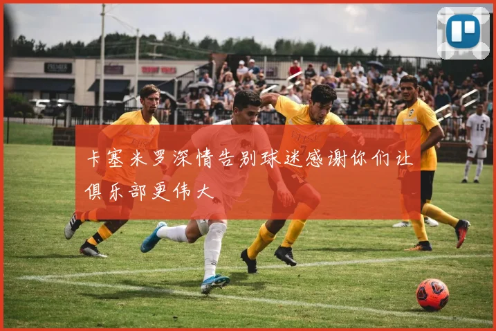 卡塞米罗深情告别球迷感谢你们让俱乐部更伟大