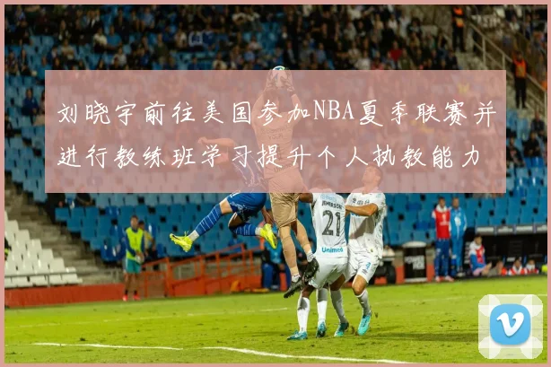刘晓宇前往美国参加NBA夏季联赛并进行教练班学习提升个人执教能力