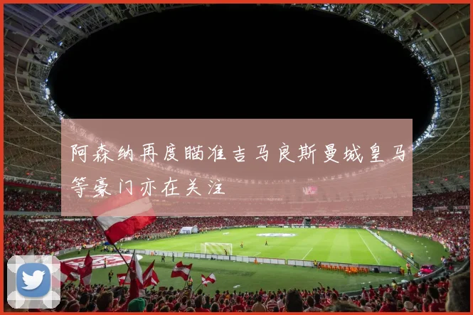 阿森纳再度瞄准吉马良斯曼城皇马等豪门亦在关注