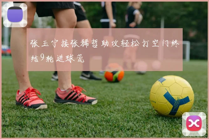 张玉宁接张稀哲助攻轻松打空门终结9轮进球荒