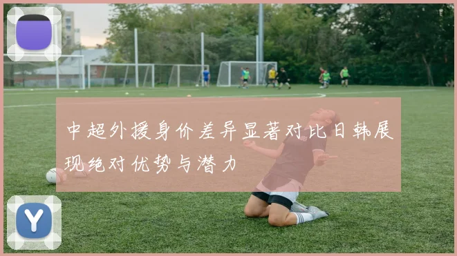中超外援身价差异显著对比日韩展现绝对优势与潜力