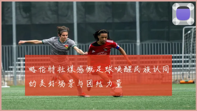 略伦特社媒感慨足球唤醒民族认同的美好场景与团结力量