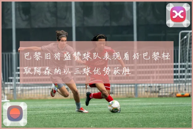 巴黎旧将盛赞球队表现看好巴黎轻取阿森纳以三球优势获胜