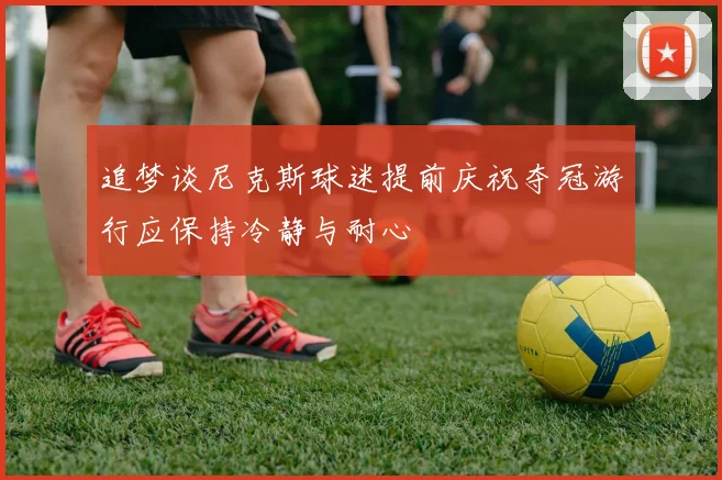 追梦谈尼克斯球迷提前庆祝夺冠游行应保持冷静与耐心