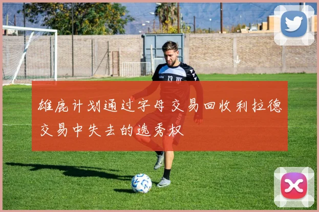 雄鹿计划通过字母交易回收利拉德交易中失去的选秀权
