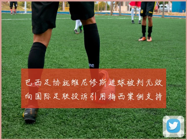 巴西足协就维尼修斯进球被判无效向国际足联投诉引用梅西案例支持