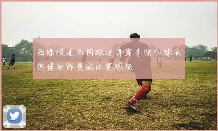 西媒报道韩国球迷身穿李刚仁球衣热情助阵曼城比赛现场