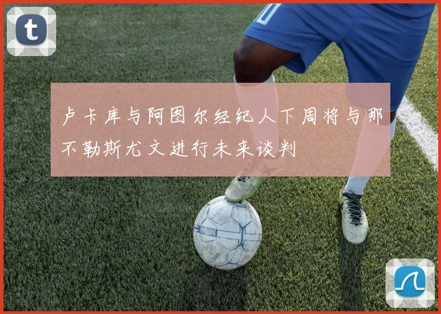 卢卡库与阿图尔经纪人下周将与那不勒斯尤文进行未来谈判