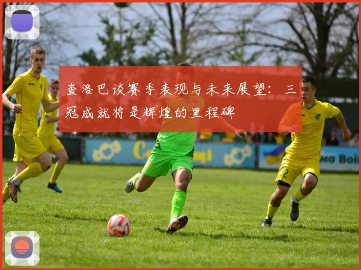 查洛巴谈赛季表现与未来展望：三冠成就将是辉煌的里程碑