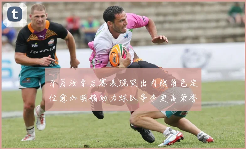 李月汝季后赛表现突出内线角色定位愈加明确助力球队争夺更高荣誉