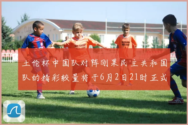 土伦杯中国队对阵刚果民主共和国队的精彩较量将于6月2日21时正式开启