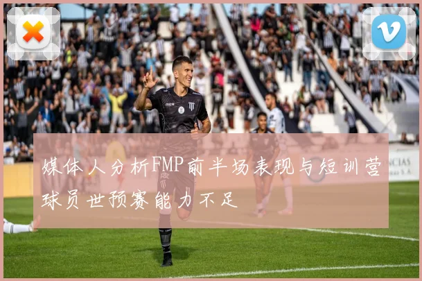 媒体人分析FMP前半场表现与短训营球员世预赛能力不足