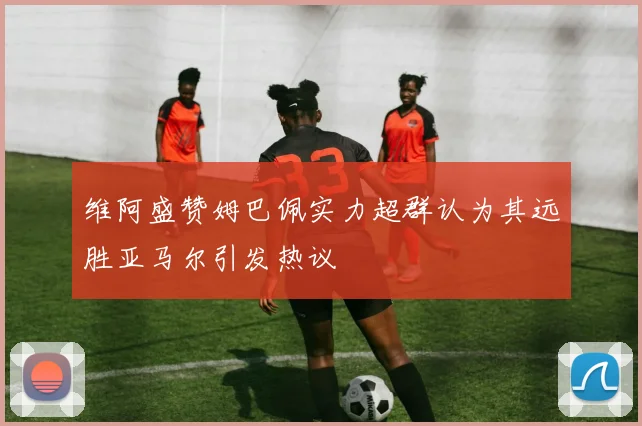 维阿盛赞姆巴佩实力超群认为其远胜亚马尔引发热议