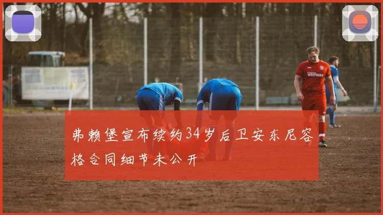 弗赖堡宣布续约34岁后卫安东尼容格合同细节未公开