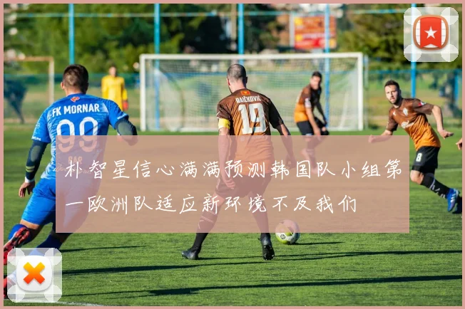 朴智星信心满满预测韩国队小组第一欧洲队适应新环境不及我们