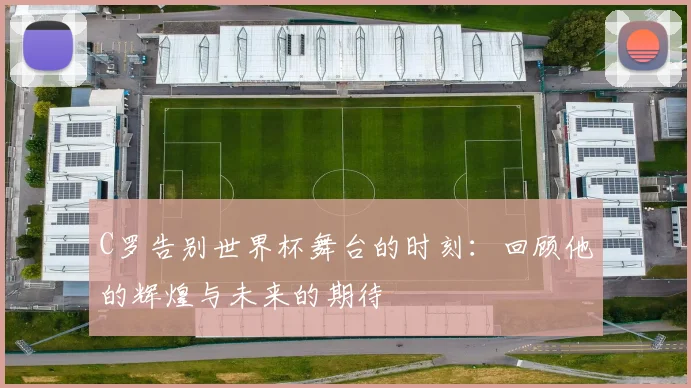 C罗告别世界杯舞台的时刻：回顾他的辉煌与未来的期待