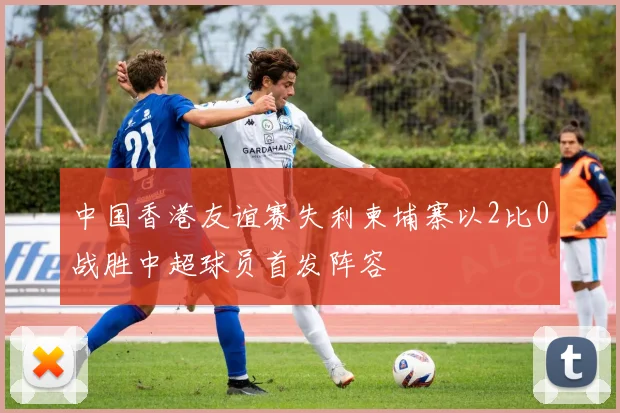 中国香港友谊赛失利柬埔寨以2比0战胜中超球员首发阵容