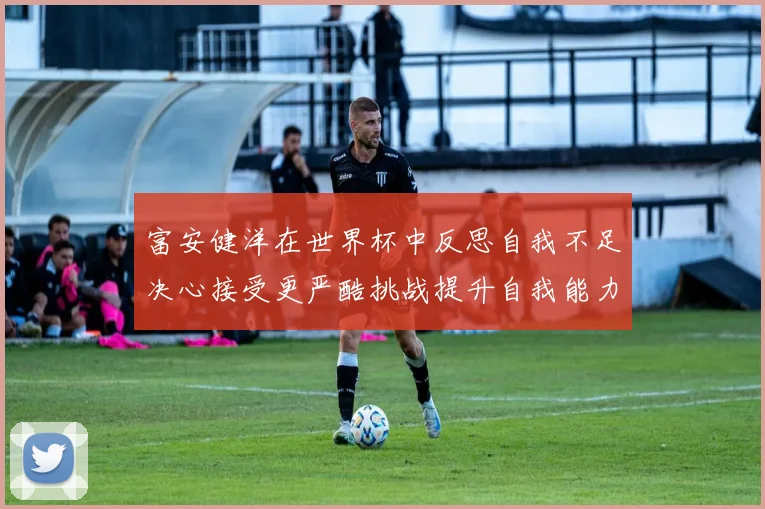 富安健洋在世界杯中反思自我不足决心接受更严酷挑战提升自我能力
